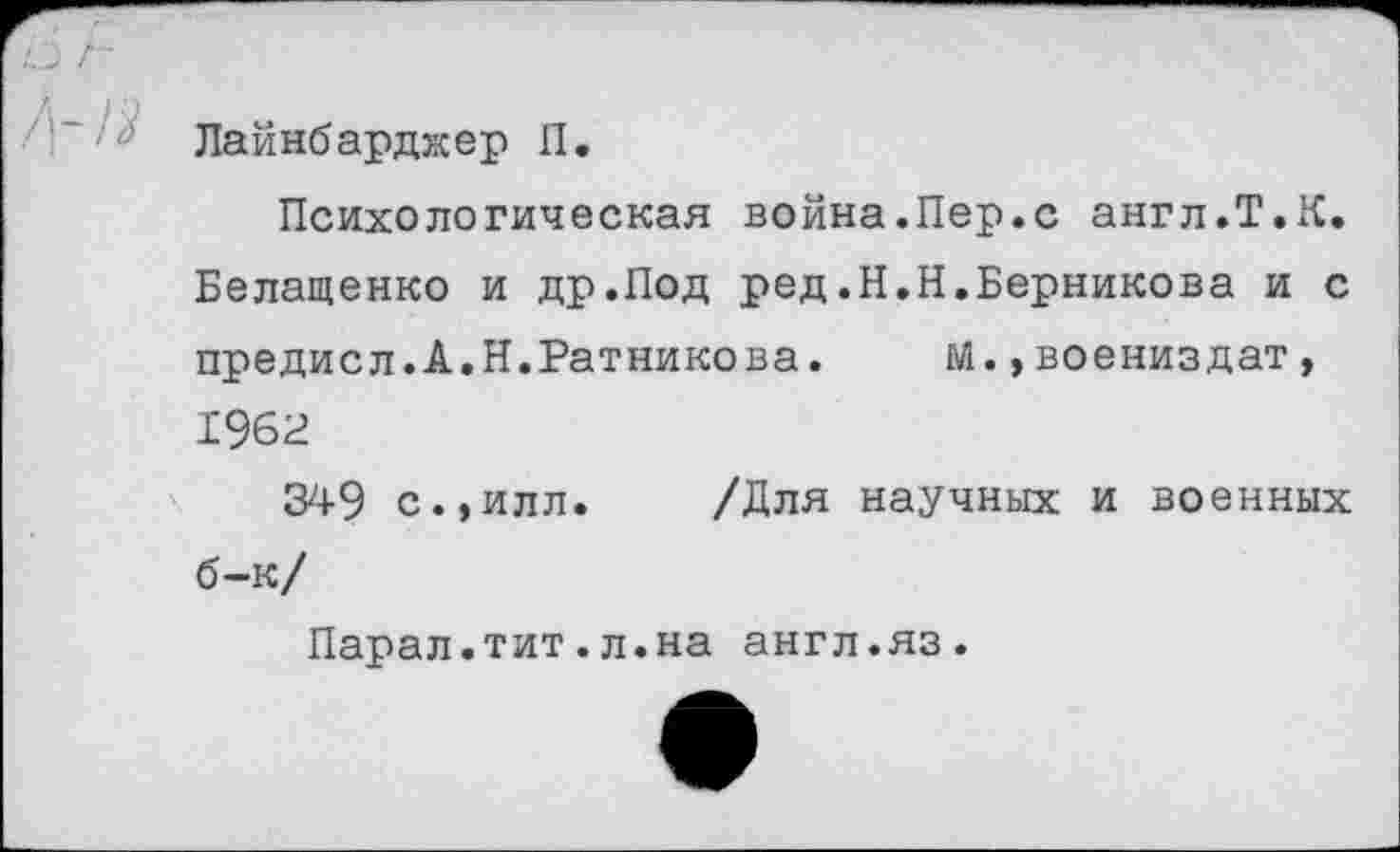 ﻿Лайнбарджер П,
Психологическая война.Пер.с англ.Т.К. Белащенко и др.Под ред.Н.Н.Берникова и с предисл.А.Н.Ратникова. М.»воениздат, 1962
349 с.,илл. /Для научных и военных б-к/
Парал.тит.л.на англ.яз.